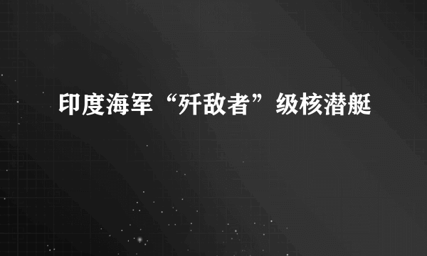 印度海军“歼敌者”级核潜艇