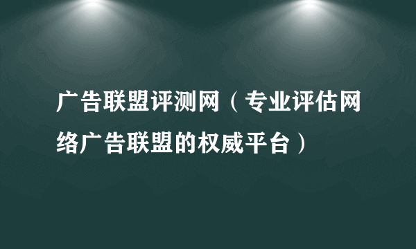 广告联盟评测网（专业评估网络广告联盟的权威平台）