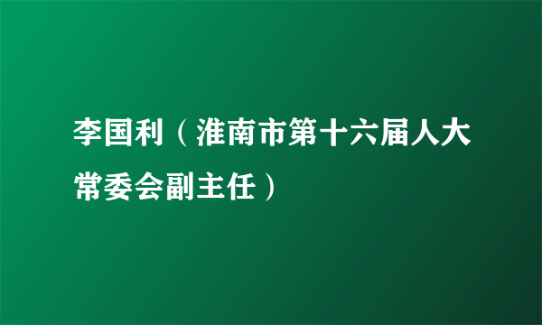 李国利（淮南市第十六届人大常委会副主任）