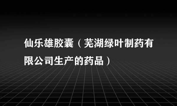 仙乐雄胶囊（芜湖绿叶制药有限公司生产的药品）