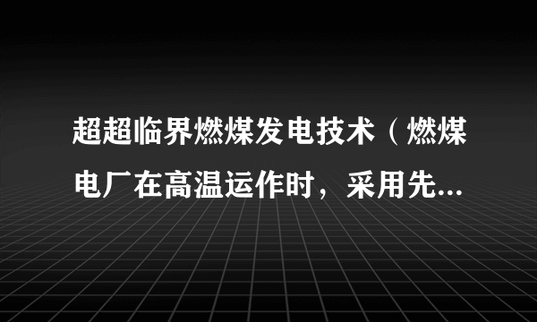 超超临界燃煤发电技术（燃煤电厂在高温运作时，采用先进的蒸汽循环以实现更高的热效率和比传统燃煤电厂更少的气体排放）