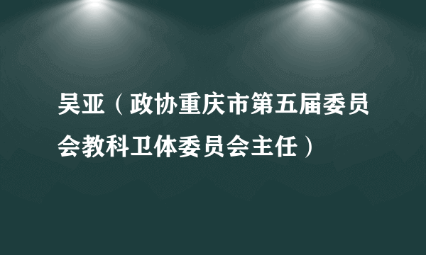 吴亚（政协重庆市第五届委员会教科卫体委员会主任）