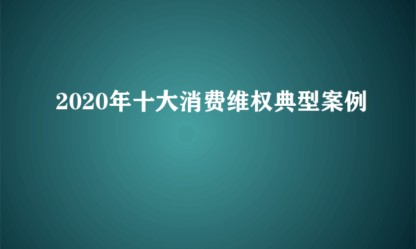 2020年十大消费维权典型案例