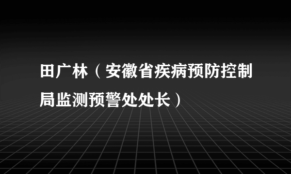 田广林（安徽省疾病预防控制局监测预警处处长）