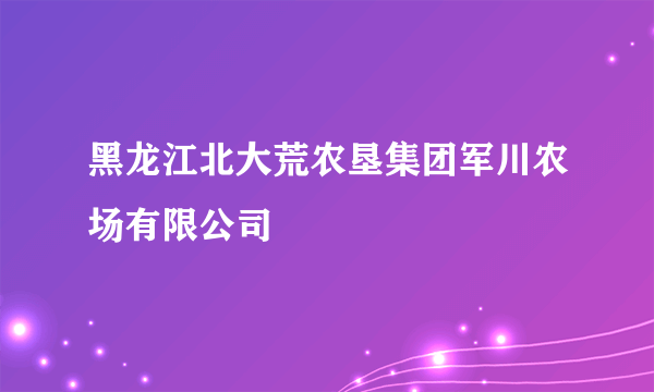 黑龙江北大荒农垦集团军川农场有限公司