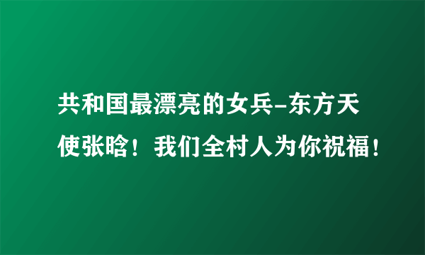 共和国最漂亮的女兵-东方天使张晗！我们全村人为你祝福！