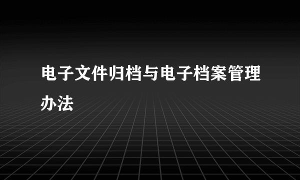 电子文件归档与电子档案管理办法