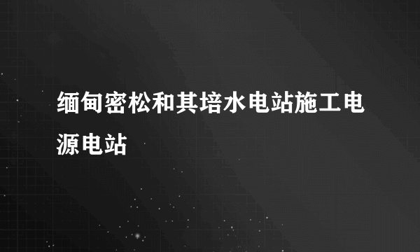 缅甸密松和其培水电站施工电源电站