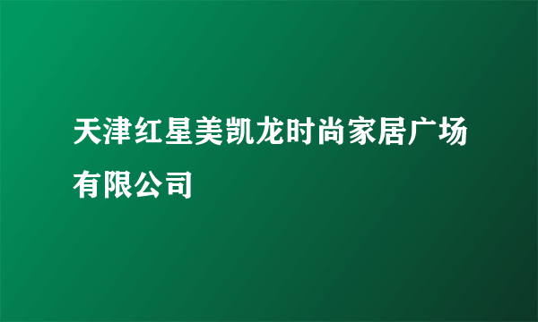 天津红星美凯龙时尚家居广场有限公司