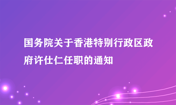 国务院关于香港特别行政区政府许仕仁任职的通知