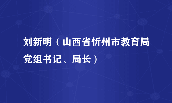 刘新明（山西省忻州市教育局党组书记、局长）