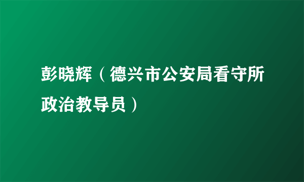 彭晓辉（德兴市公安局看守所政治教导员）