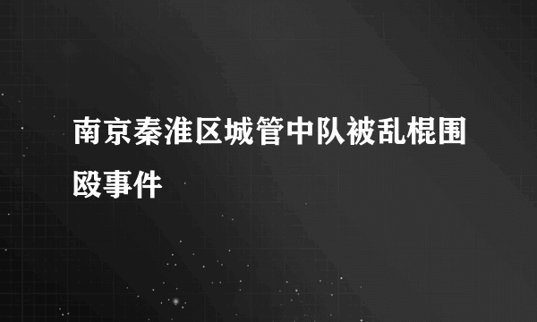 南京秦淮区城管中队被乱棍围殴事件