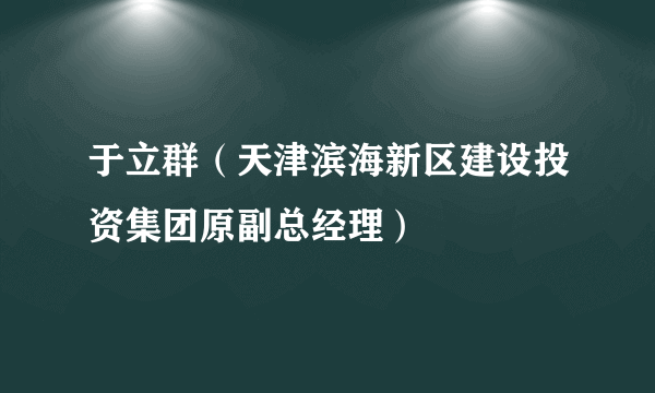 于立群（天津滨海新区建设投资集团原副总经理）