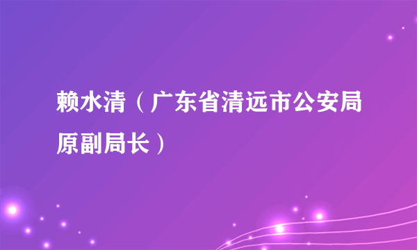 赖水清（广东省清远市公安局原副局长）